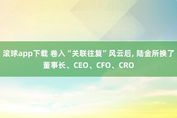 滚球app下载 卷入“关联往复”风云后, 陆金所换了董事长、CEO、CFO、CRO