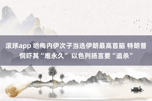 滚球app 哈梅内伊次子当选伊朗最高首脑 特朗普恫吓其“难永久” 以色列扬言要“追杀”