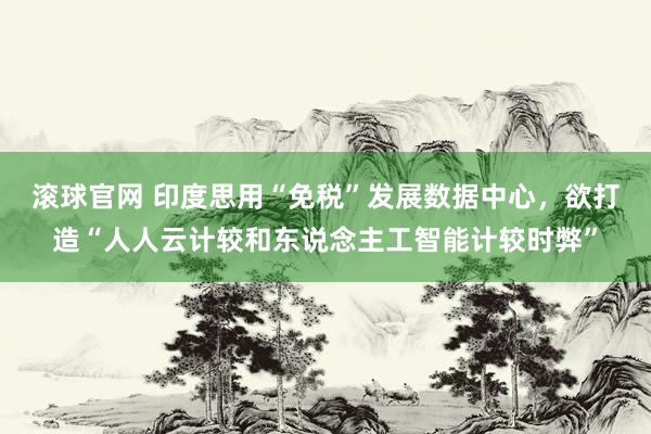 滚球官网 印度思用“免税”发展数据中心，欲打造“人人云计较和东说念主工智能计较时弊”