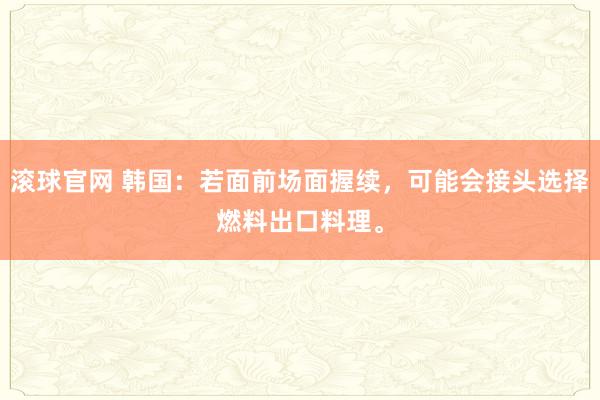 滚球官网 韩国：若面前场面握续，可能会接头选择燃料出口料理。