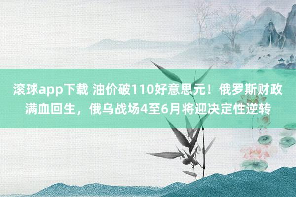 滚球app下载 油价破110好意思元！俄罗斯财政满血回生，俄乌战场4至6月将迎决定性逆转