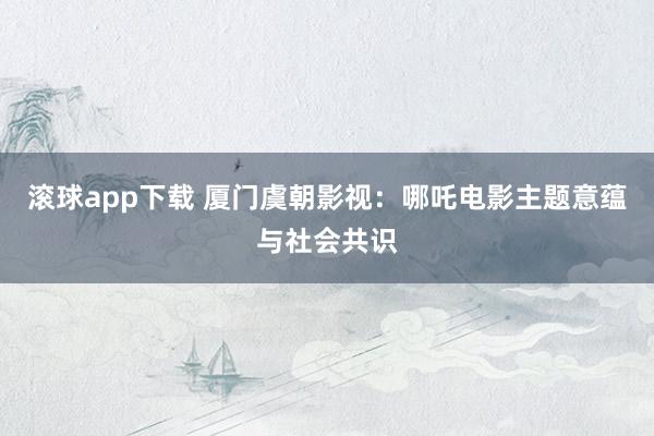 滚球app下载 厦门虞朝影视：哪吒电影主题意蕴与社会共识