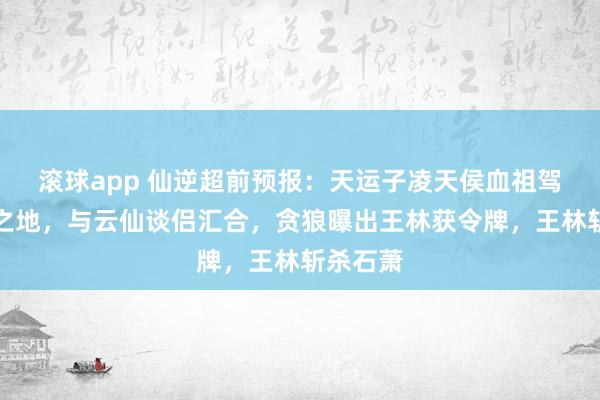 滚球app 仙逆超前预报：天运子凌天侯血祖驾临妖灵之地，与云仙谈侣汇合，贪狼曝出王林获令牌，王林斩杀石萧