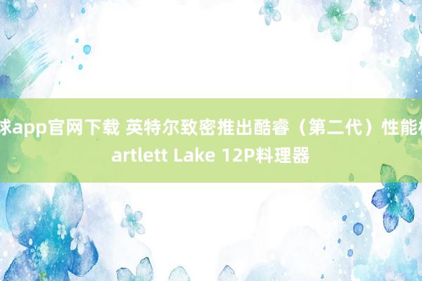 滚球app官网下载 英特尔致密推出酷睿（第二代）性能核Bartlett Lake 12P料理器