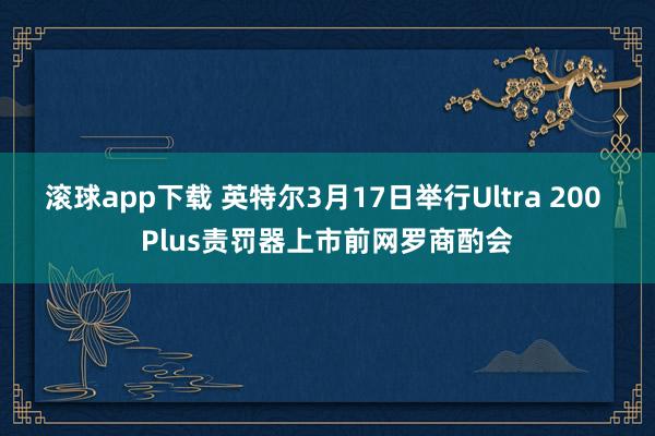 滚球app下载 英特尔3月17日举行Ultra 200 Plus责罚器上市前网罗商酌会
