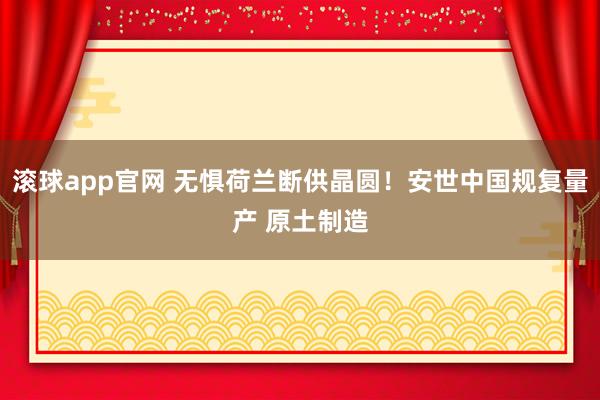 滚球app官网 无惧荷兰断供晶圆！安世中国规复量产 原土制造