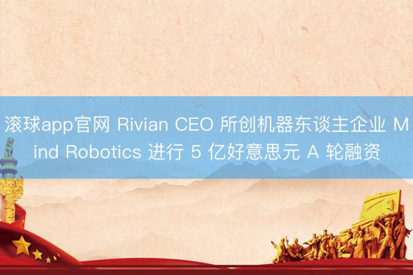滚球app官网 Rivian CEO 所创机器东谈主企业 Mind Robotics 进行 5 亿好意思元 A 轮融资