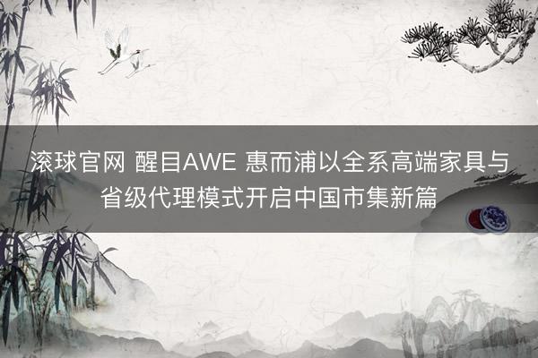滚球官网 醒目AWE 惠而浦以全系高端家具与省级代理模式开启中国市集新篇