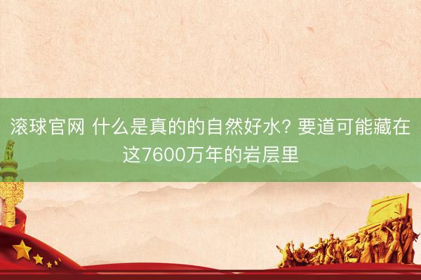 滚球官网 什么是真的的自然好水? 要道可能藏在这7600万年的岩层里