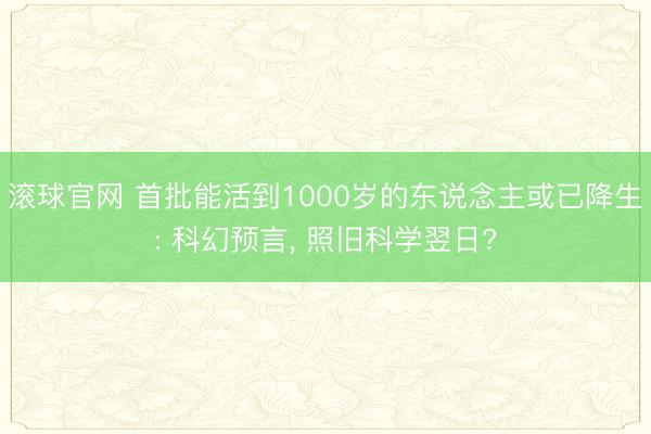 滚球官网 首批能活到1000岁的东说念主或已降生: 科幻预言, 照旧科学翌日?