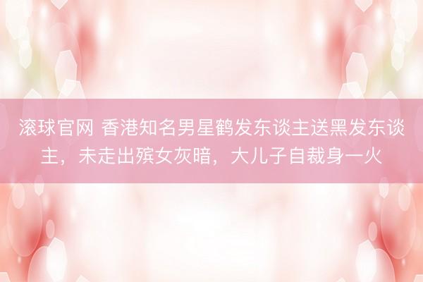 滚球官网 香港知名男星鹤发东谈主送黑发东谈主，未走出殡女灰暗，大儿子自裁身一火