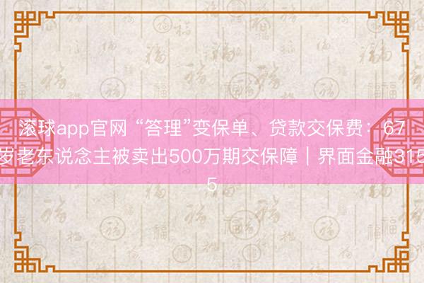 滚球app官网 “答理”变保单、贷款交保费：67岁老东说念主被卖出500万期交保障｜界面金融315
