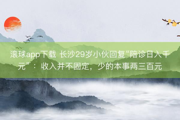 滚球app下载 长沙29岁小伙回复“陪诊日入千元” ：收入并不固定，少的本事两三百元