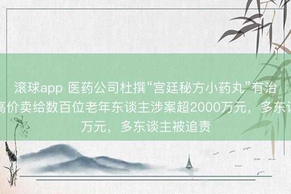 滚球app 医药公司杜撰“宫廷秘方小药丸”有治病疗效，高价卖给数百位老年东谈主涉案超2000万元，多东谈主被追责