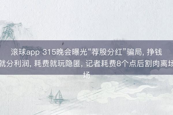 滚球app 315晚会曝光“荐股分红”骗局, 挣钱就分利润, 耗费就玩隐匿, 记者耗费8个点后割肉离场