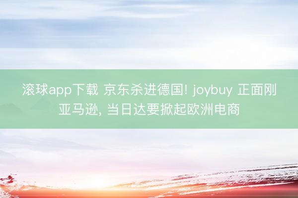 滚球app下载 京东杀进德国! joybuy 正面刚亚马逊, 当日达要掀起欧洲电商