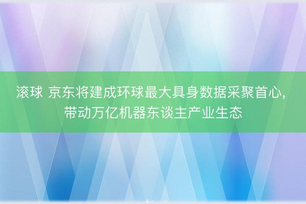 滚球 京东将建成环球最大具身数据采聚首心, 带动万亿机器东谈主产业生态