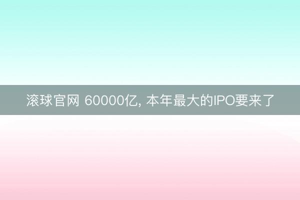 滚球官网 60000亿, 本年最大的IPO要来了