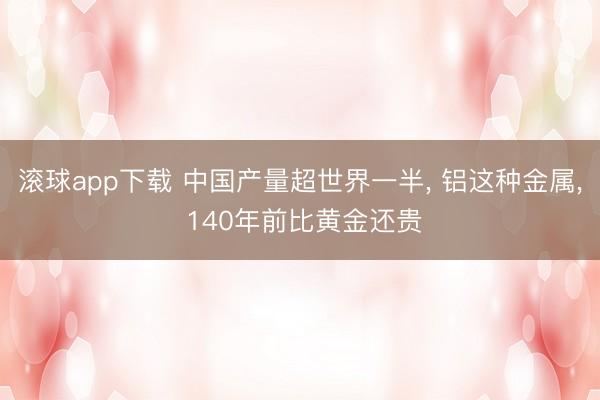 滚球app下载 中国产量超世界一半, 铝这种金属, 140年前比黄金还贵
