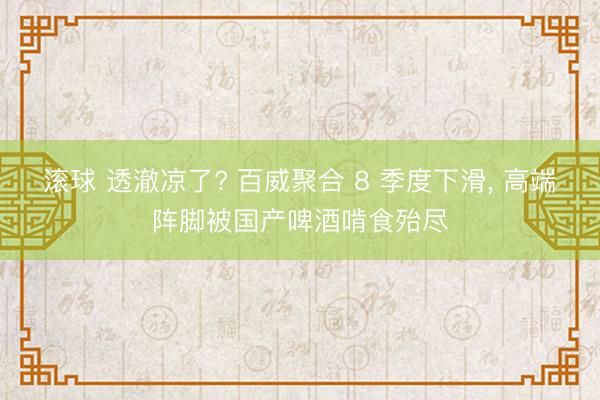 滚球 透澈凉了? 百威聚合 8 季度下滑, 高端阵脚被国产啤酒啃食殆尽