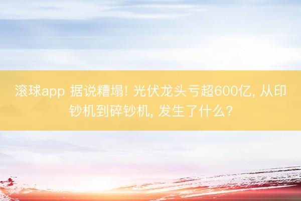 滚球app 据说糟塌! 光伏龙头亏超600亿, 从印钞机到碎钞机, 发生了什么?