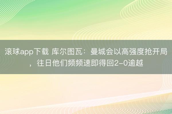 滚球app下载 库尔图瓦：曼城会以高强度抢开局，往日他们频频速即得回2-0逾越