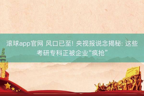 滚球app官网 风口已至! 央视报说念揭秘: 这些考研专科正被企业“疯抢”