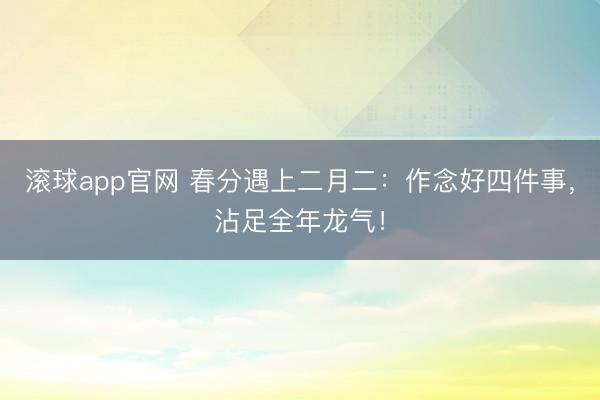 滚球app官网 春分遇上二月二：作念好四件事，沾足全年龙气！