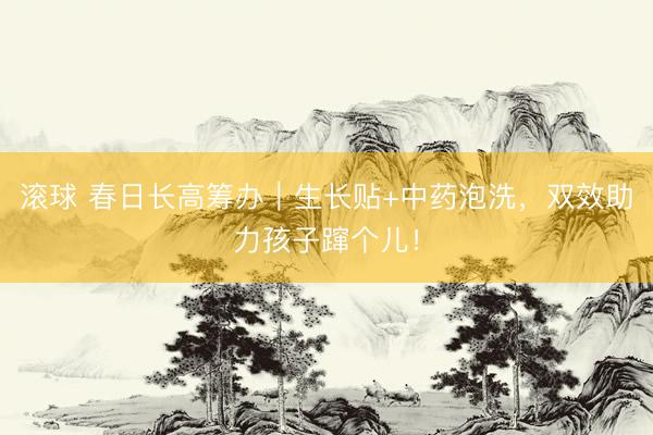 滚球 春日长高筹办｜生长贴+中药泡洗，双效助力孩子蹿个儿！