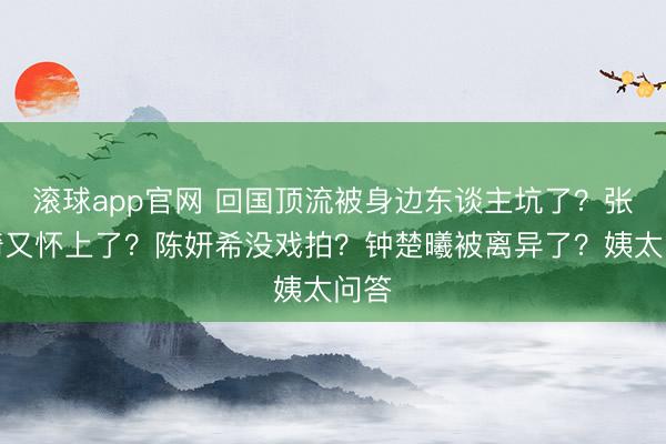 滚球app官网 回国顶流被身边东谈主坑了？张雨绮又怀上了？陈妍希没戏拍？钟楚曦被离异了？姨太问答
