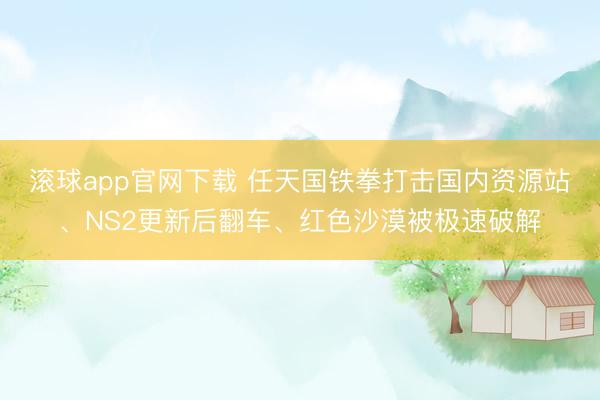 滚球app官网下载 任天国铁拳打击国内资源站、NS2更新后翻车、红色沙漠被极速破解
