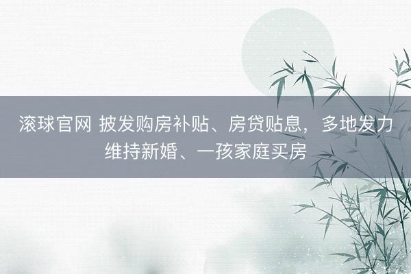 滚球官网 披发购房补贴、房贷贴息，多地发力维持新婚、一孩家庭买房