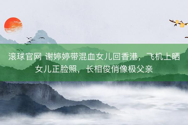 滚球官网 谢婷婷带混血女儿回香港，飞机上晒女儿正脸照，长相俊俏像极父亲