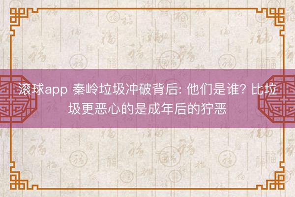 滚球app 秦岭垃圾冲破背后: 他们是谁? 比垃圾更恶心的是成年后的狞恶