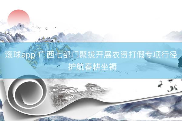 滚球app 广西七部门聚拢开展农资打假专项行径 护航春耕坐褥
