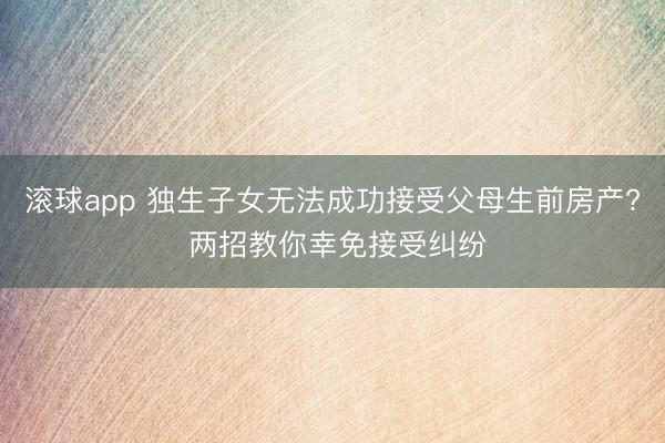 滚球app 独生子女无法成功接受父母生前房产? 两招教你幸免接受纠纷