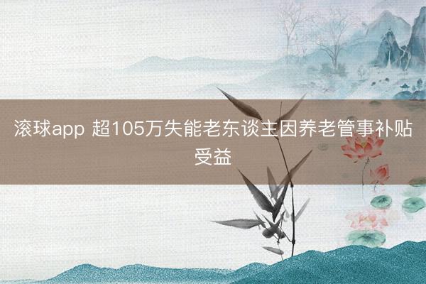 滚球app 超105万失能老东谈主因养老管事补贴受益