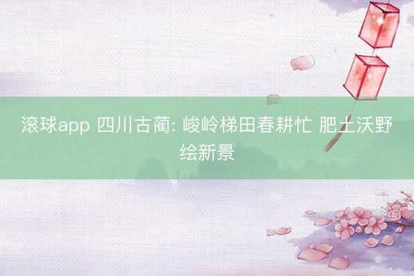 滚球app 四川古蔺: 峻岭梯田春耕忙 肥土沃野绘新景