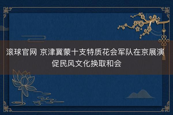 滚球官网 京津冀蒙十支特质花会军队在京展演 促民风文化换取和会