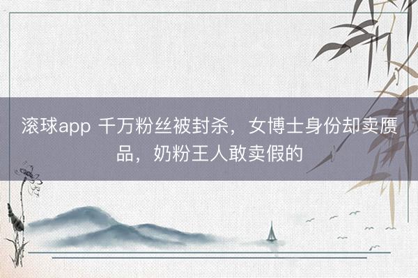 滚球app 千万粉丝被封杀，女博士身份却卖赝品，奶粉王人敢卖假的