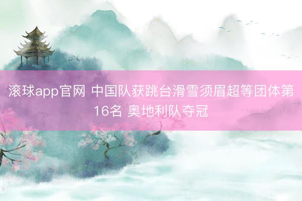 滚球app官网 中国队获跳台滑雪须眉超等团体第16名 奥地利队夺冠