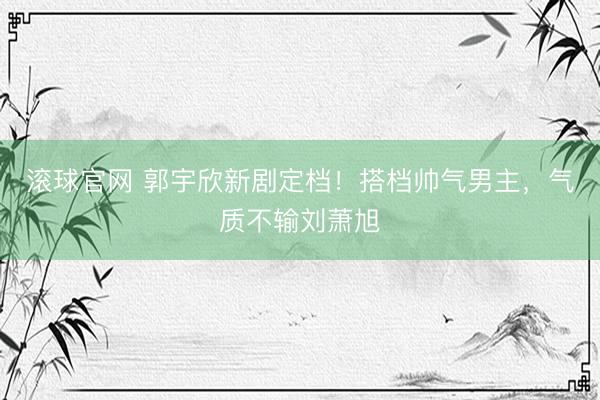 滚球官网 郭宇欣新剧定档！搭档帅气男主，气质不输刘萧旭
