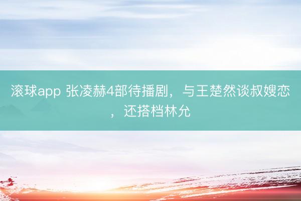 滚球app 张凌赫4部待播剧，与王楚然谈叔嫂恋，还搭档林允