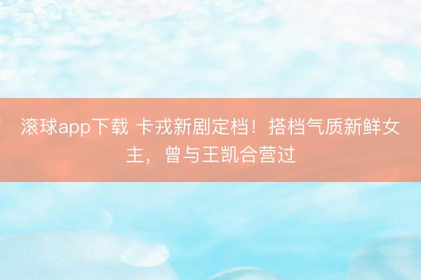 滚球app下载 卡戎新剧定档！搭档气质新鲜女主，曾与王凯合营过