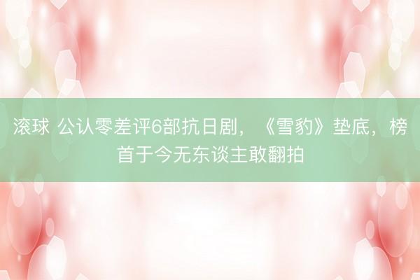 滚球 公认零差评6部抗日剧，《雪豹》垫底，榜首于今无东谈主敢翻拍