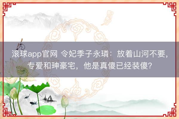 滚球app官网 令妃季子永璘：放着山河不要，专爱和珅豪宅，他是真傻已经装傻？