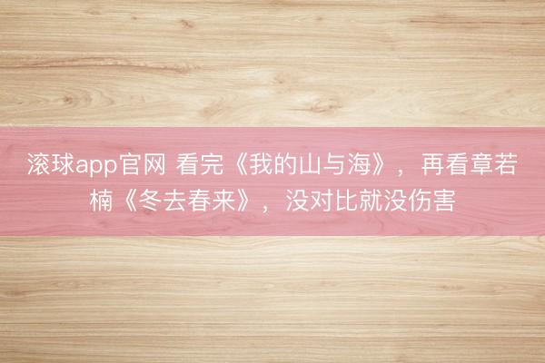 滚球app官网 看完《我的山与海》，再看章若楠《冬去春来》，没对比就没伤害
