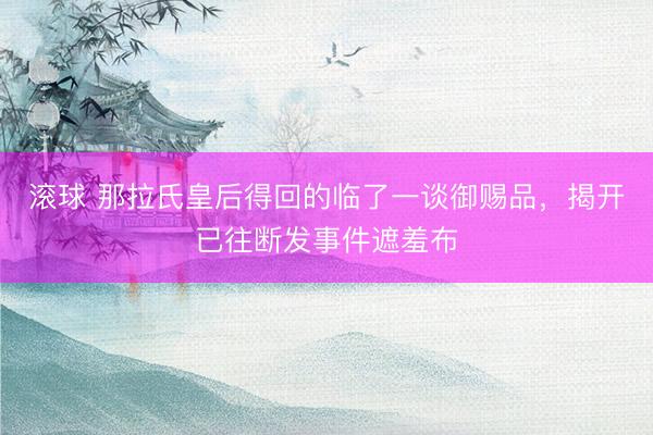 滚球 那拉氏皇后得回的临了一谈御赐品，揭开已往断发事件遮羞布