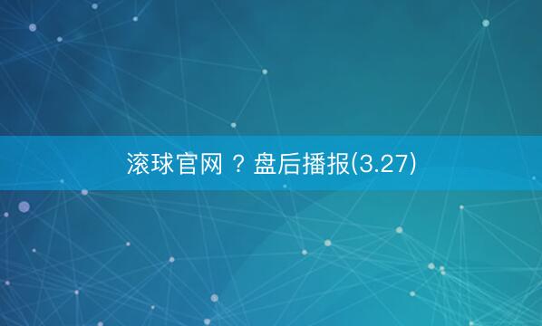 滚球官网 ? 盘后播报(3.27)