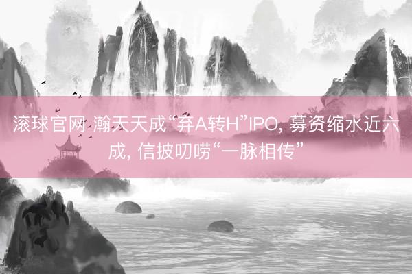 滚球官网 瀚天天成“弃A转H”IPO, 募资缩水近六成, 信披叨唠“一脉相传”